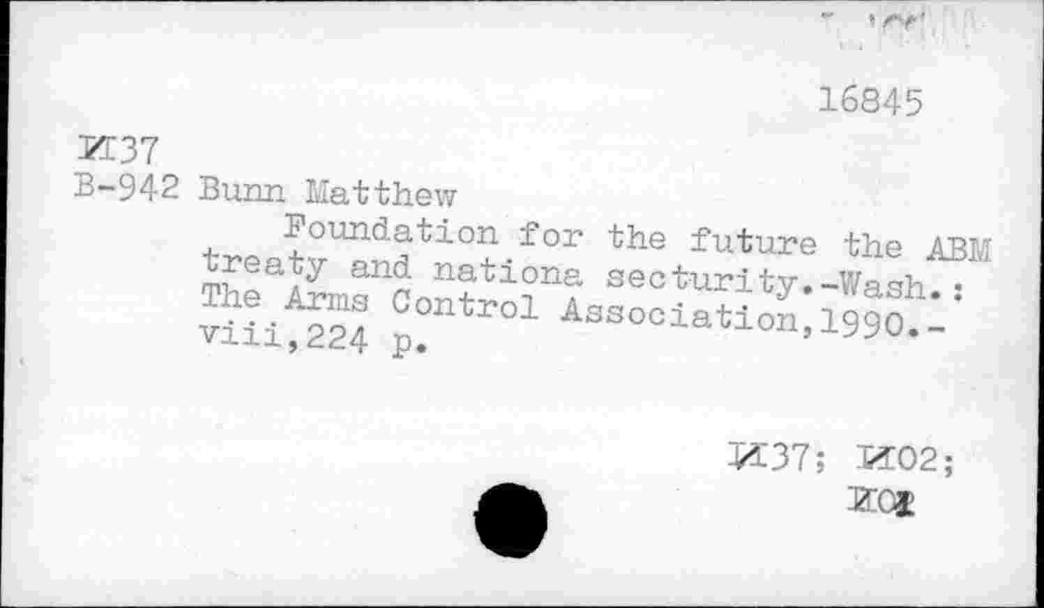 ﻿16845
M37
B-942 Bunn Matthew
trept^nHtl0+-f°r the future the ABM The	secturiV»-Wash.:
viii 224 p 01 Association,1990. -
K37; 1502;
KOI